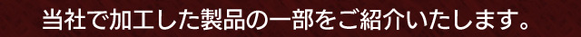 当社で加工した製品の一部をご紹介いたします。