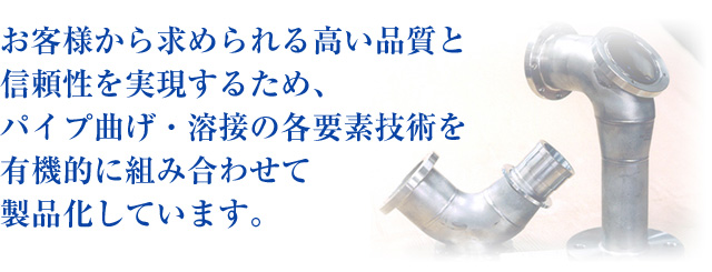 お客様から求められる高い品質と信頼性を実現するため、パイプ曲げ・溶接の各要素技術を有機的に組み合わせて製品化しています。