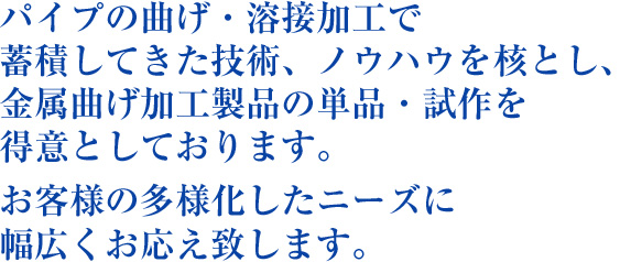 パイプの曲げ・溶接加工で蓄積してきた技術、ノウハウを核とし、金属曲げ加工製品の単品・試作を得意としております。お客様の多様化したニーズに幅広くお応え致します。