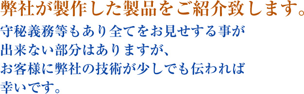 弊社が製作した製品をご紹介致します。守秘義務等もあり全てをお見せする事が出来ない部分はありますが、お客様に弊社の技術が少しでも伝われば幸いです。