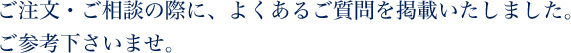 ご注文・ご相談の際に、よくあるご質問を掲載いたしました。ご参考下さいませ。